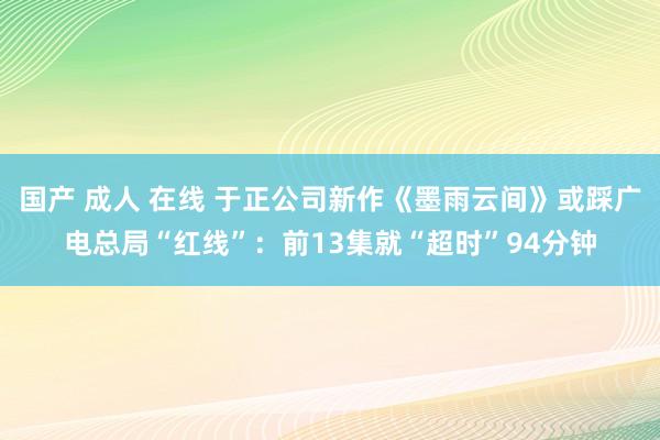 国产 成人 在线 于正公司新作《墨雨云间》或踩广电总局“红线”：前13集就“超时”94分钟