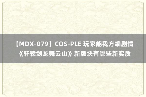 【MDX-079】COS-PLE 玩家能我方编剧情 《轩辕剑龙舞云山》新版块有哪些新实质