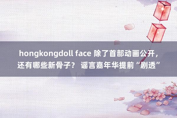 hongkongdoll face 除了首部动画公开，还有哪些新骨子？ 谣言嘉年华提前“剧透”