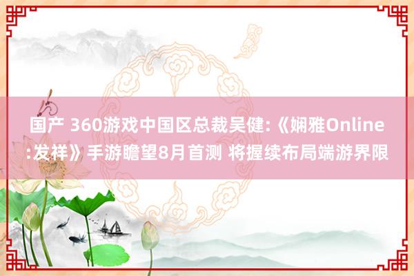 国产 360游戏中国区总裁吴健:《娴雅Online:发祥》手游瞻望8月首测 将握续布局端游界限