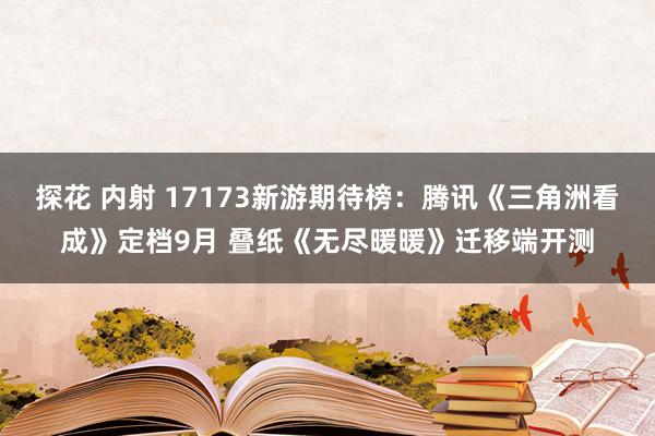 探花 内射 17173新游期待榜：腾讯《三角洲看成》定档9月 叠纸《无尽暖暖》迁移端开测