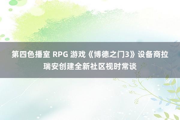 第四色播室 RPG 游戏《博德之门3》设备商拉瑞安创建全新社区视时常谈