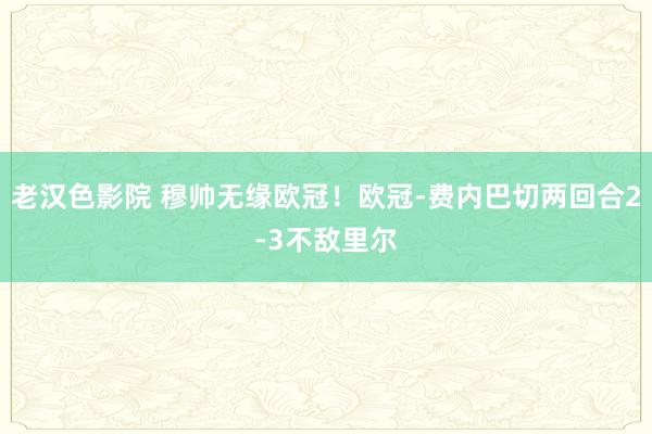 老汉色影院 穆帅无缘欧冠！欧冠-费内巴切两回合2-3不敌里尔