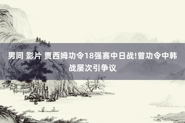 男同 影片 贾西姆功令18强赛中日战!曾功令中韩战屡次引争议