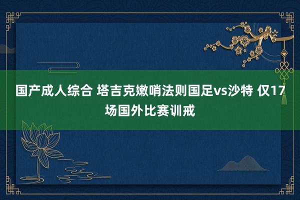 国产成人综合 塔吉克嫩哨法则国足vs沙特 仅17场国外比赛训戒